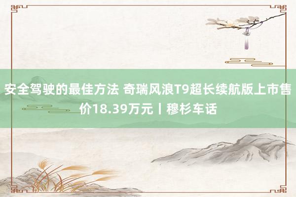 安全驾驶的最佳方法 奇瑞风浪T9超长续航版上市售价18.39万元丨穆杉车话