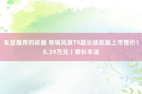 车型推荐的依据 奇瑞风浪T9超长续航版上市售价18.39万元丨穆杉车话