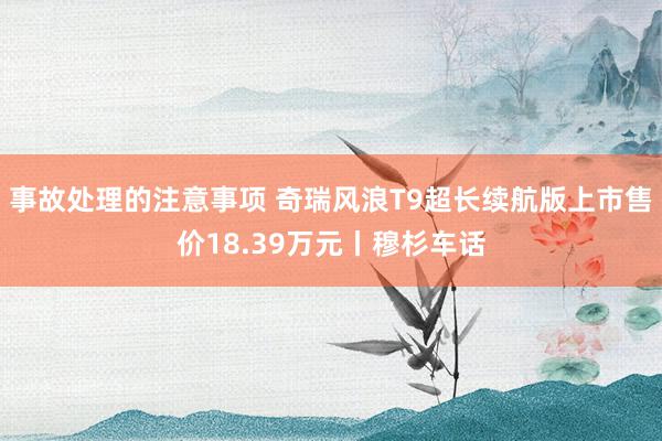 事故处理的注意事项 奇瑞风浪T9超长续航版上市售价18.39万元丨穆杉车话