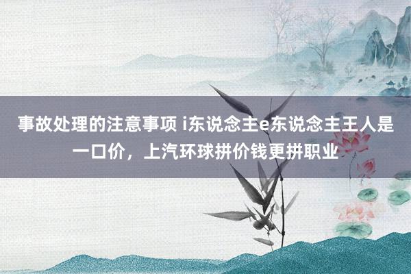 事故处理的注意事项 i东说念主e东说念主王人是一口价，上汽环球拼价钱更拼职业