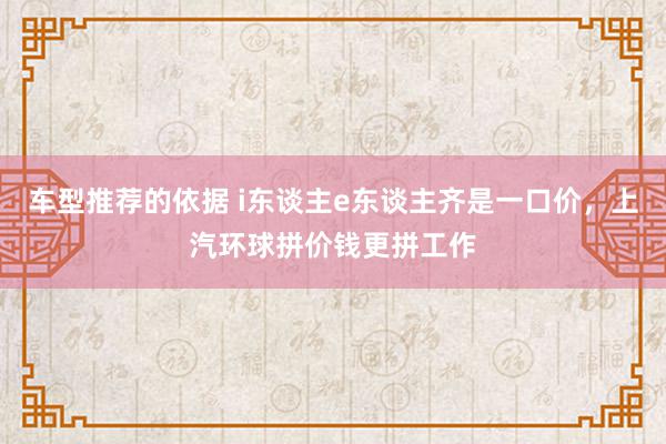 车型推荐的依据 i东谈主e东谈主齐是一口价，上汽环球拼价钱更拼工作