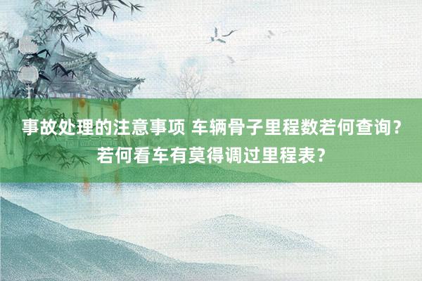 事故处理的注意事项 车辆骨子里程数若何查询？若何看车有莫得调过里程表？