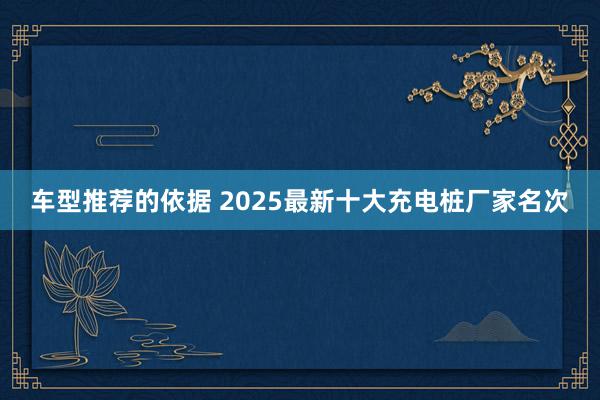 车型推荐的依据 2025最新十大充电桩厂家名次