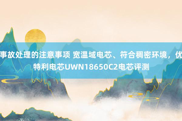 事故处理的注意事项 宽温域电芯、符合稠密环境，优特利电芯UWN18650C2电芯评测