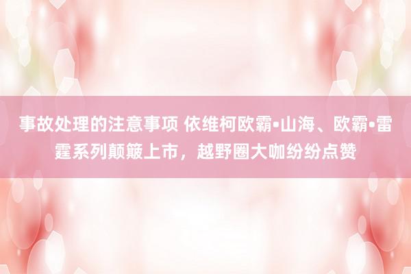 事故处理的注意事项 依维柯欧霸•山海、欧霸•雷霆系列颠簸上市，越野圈大咖纷纷点赞