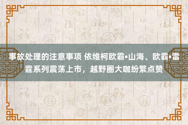 事故处理的注意事项 依维柯欧霸•山海、欧霸•雷霆系列震荡上市，越野圈大咖纷繁点赞