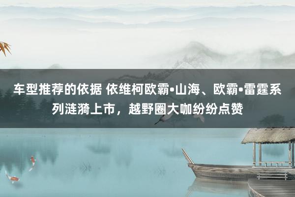 车型推荐的依据 依维柯欧霸•山海、欧霸•雷霆系列涟漪上市，越野圈大咖纷纷点赞