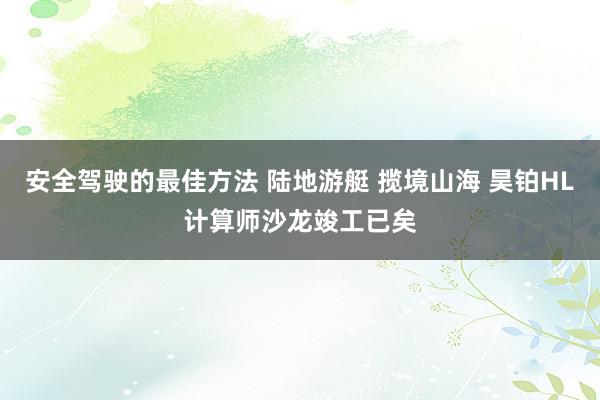 安全驾驶的最佳方法 陆地游艇 揽境山海 昊铂HL计算师沙龙竣工已矣