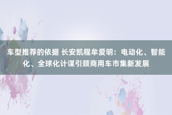 车型推荐的依据 长安凯程牟爱明：电动化、智能化、全球化计谋引颈商用车市集新发展