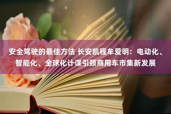 安全驾驶的最佳方法 长安凯程牟爱明：电动化、智能化、全球化计谋引颈商用车市集新发展