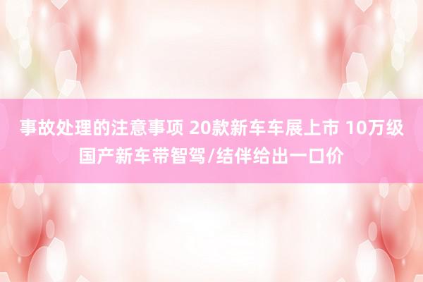 事故处理的注意事项 20款新车车展上市 10万级国产新车带智驾/结伴给出一口价