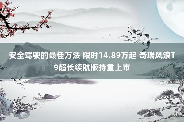 安全驾驶的最佳方法 限时14.89万起 奇瑞风浪T9超长续航版持重上市