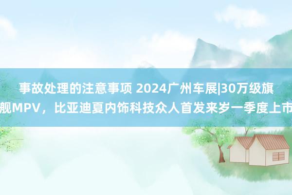 事故处理的注意事项 2024广州车展|30万级旗舰MPV，比亚迪夏内饰科技众人首发来岁一季度上市