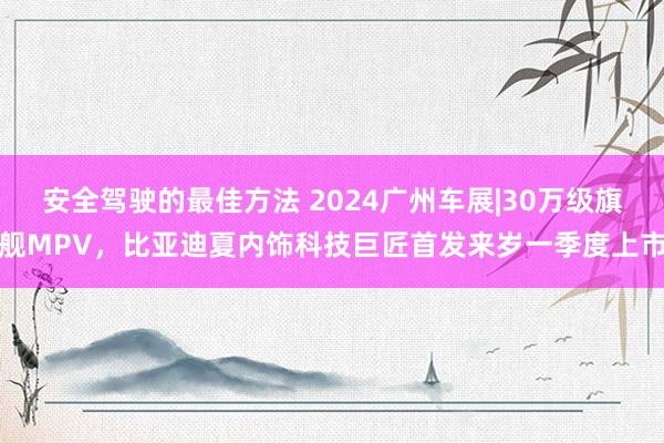 安全驾驶的最佳方法 2024广州车展|30万级旗舰MPV，比亚迪夏内饰科技巨匠首发来岁一季度上市