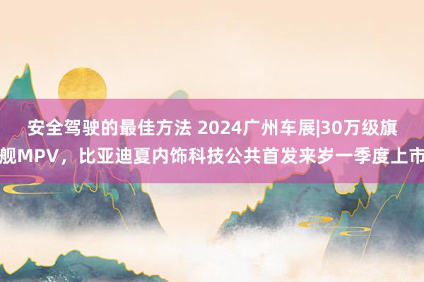 安全驾驶的最佳方法 2024广州车展|30万级旗舰MPV，比亚迪夏内饰科技公共首发来岁一季度上市