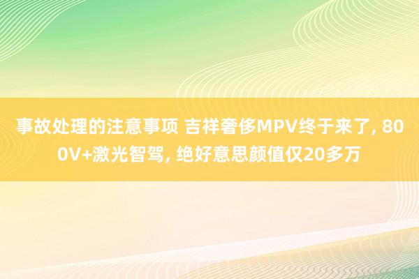 事故处理的注意事项 吉祥奢侈MPV终于来了, 800V+激光智驾, 绝好意思颜值仅20多万