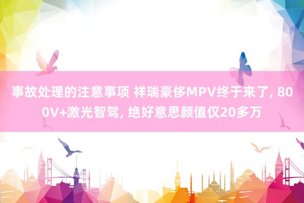 事故处理的注意事项 祥瑞豪侈MPV终于来了, 800V+激光智驾, 绝好意思颜值仅20多万