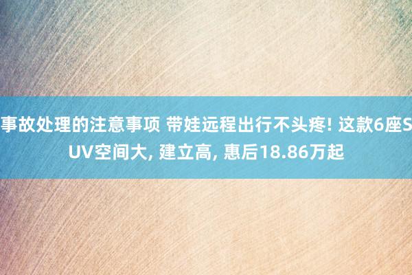 事故处理的注意事项 带娃远程出行不头疼! 这款6座SUV空间大, 建立高, 惠后18.86万起