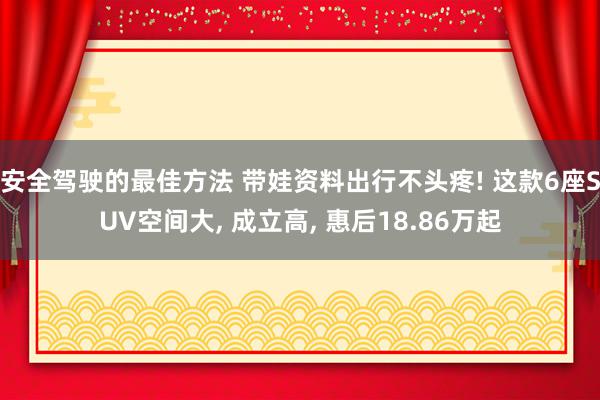 安全驾驶的最佳方法 带娃资料出行不头疼! 这款6座SUV空间大, 成立高, 惠后18.86万起