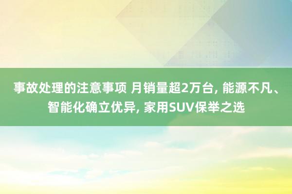 事故处理的注意事项 月销量超2万台, 能源不凡、智能化确立优异, 家用SUV保举之选