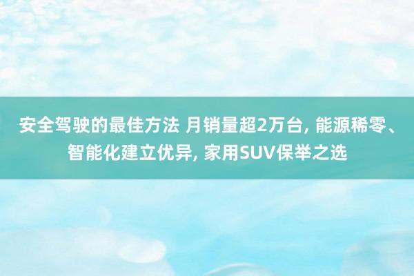 安全驾驶的最佳方法 月销量超2万台, 能源稀零、智能化建立优异, 家用SUV保举之选