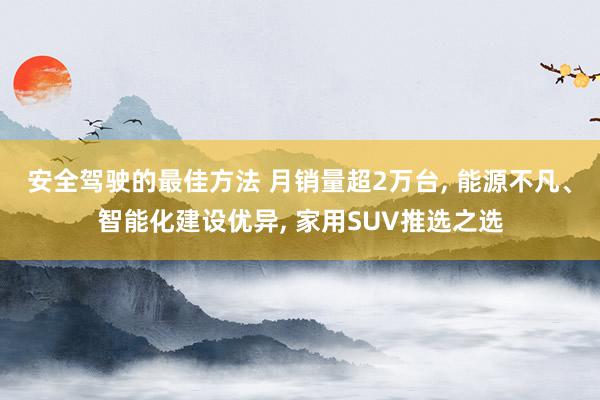 安全驾驶的最佳方法 月销量超2万台, 能源不凡、智能化建设优异, 家用SUV推选之选