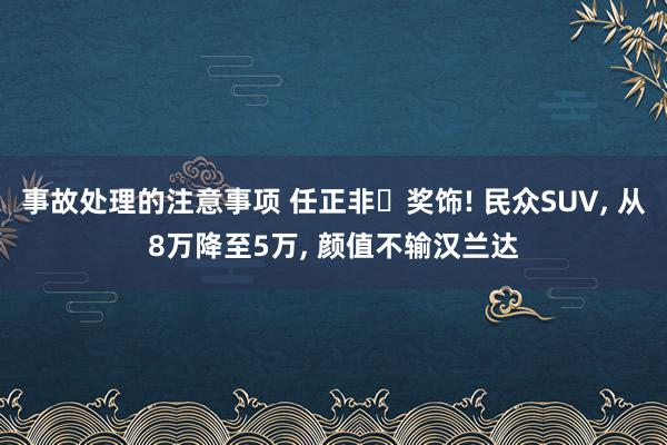 事故处理的注意事项 任正非‌奖饰! 民众SUV, 从8万降至5万, 颜值不输汉兰达