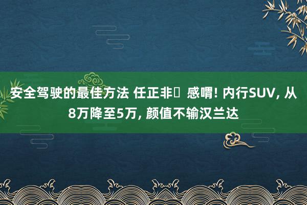 安全驾驶的最佳方法 任正非‌感喟! 内行SUV, 从8万降至5万, 颜值不输汉兰达