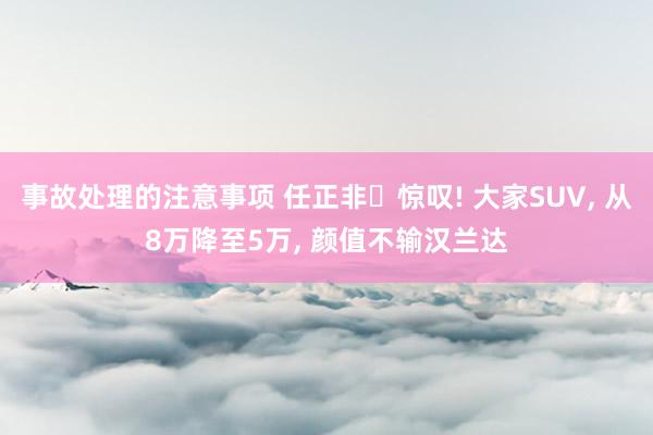 事故处理的注意事项 任正非‌惊叹! 大家SUV, 从8万降至5万, 颜值不输汉兰达