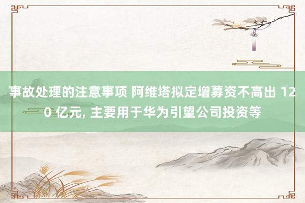 事故处理的注意事项 阿维塔拟定增募资不高出 120 亿元, 主要用于华为引望公司投资等