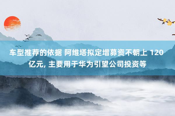 车型推荐的依据 阿维塔拟定增募资不朝上 120 亿元, 主要用于华为引望公司投资等