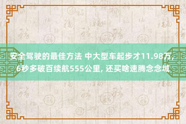 安全驾驶的最佳方法 中大型车起步才11.98万, 6秒多破百续航555公里, 还买啥速腾念念域