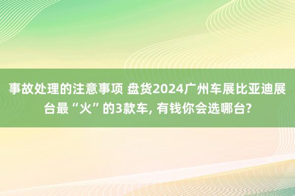 事故处理的注意事项 盘货2024广州车展比亚迪展台最“火”的3款车, 有钱你会选哪台?