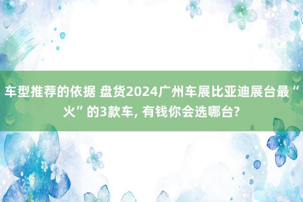 车型推荐的依据 盘货2024广州车展比亚迪展台最“火”的3款车, 有钱你会选哪台?