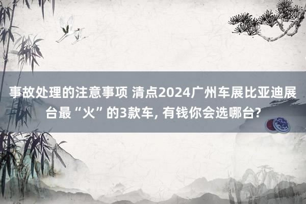 事故处理的注意事项 清点2024广州车展比亚迪展台最“火”的3款车, 有钱你会选哪台?