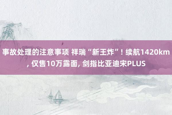 事故处理的注意事项 祥瑞“新王炸”! 续航1420km, 仅售10万露面, 剑指比亚迪宋PLUS