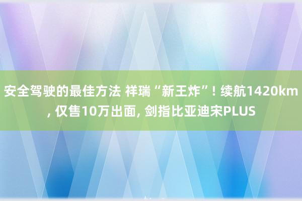 安全驾驶的最佳方法 祥瑞“新王炸”! 续航1420km, 仅售10万出面, 剑指比亚迪宋PLUS