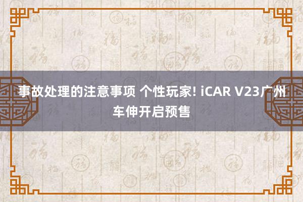 事故处理的注意事项 个性玩家! iCAR V23广州车伸开启预售