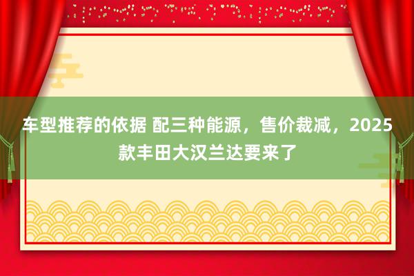 车型推荐的依据 配三种能源，售价裁减，2025款丰田大汉兰达要来了