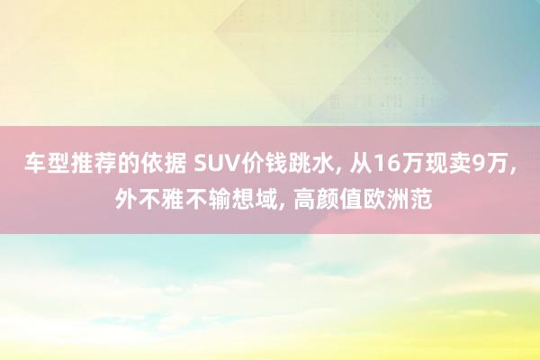 车型推荐的依据 SUV价钱跳水, 从16万现卖9万, 外不雅不输想域, 高颜值欧洲范