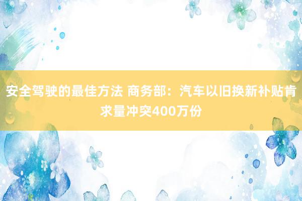 安全驾驶的最佳方法 商务部：汽车以旧换新补贴肯求量冲突400万份