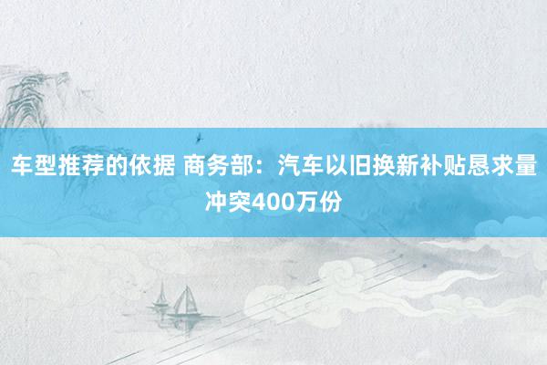 车型推荐的依据 商务部：汽车以旧换新补贴恳求量冲突400万份