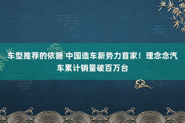 车型推荐的依据 中国造车新势力首家！理念念汽车累计销量破百万台