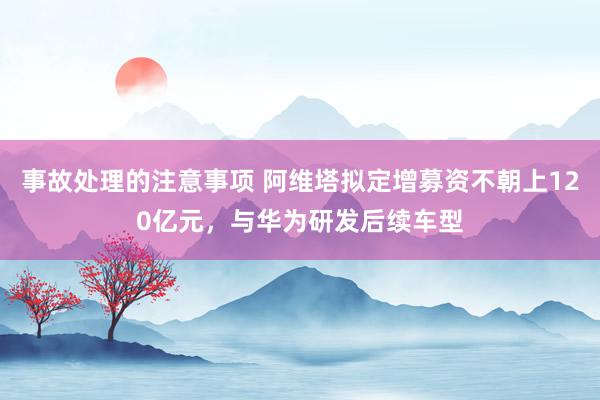 事故处理的注意事项 阿维塔拟定增募资不朝上120亿元，与华为研发后续车型