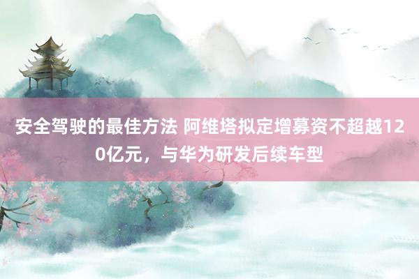 安全驾驶的最佳方法 阿维塔拟定增募资不超越120亿元，与华为研发后续车型