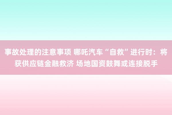 事故处理的注意事项 哪吒汽车“自救”进行时：将获供应链金融救济 场地国资鼓舞或连接脱手