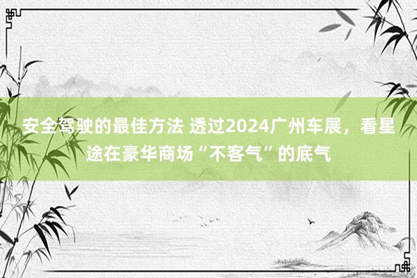 安全驾驶的最佳方法 透过2024广州车展，看星途在豪华商场“不客气”的底气