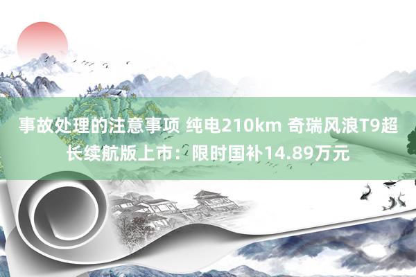 事故处理的注意事项 纯电210km 奇瑞风浪T9超长续航版上市：限时国补14.89万元