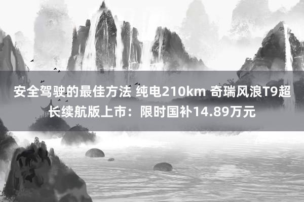 安全驾驶的最佳方法 纯电210km 奇瑞风浪T9超长续航版上市：限时国补14.89万元