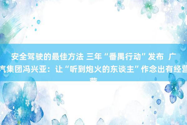 安全驾驶的最佳方法 三年“番禺行动”发布  广汽集团冯兴亚：让“听到炮火的东谈主”作念出有经营